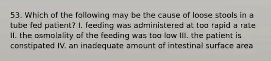 53. Which of the following may be the cause of loose stools in a tube fed patient? I. feeding was administered at too rapid a rate II. the osmolality of the feeding was too low III. the patient is constipated IV. an inadequate amount of intestinal <a href='https://www.questionai.com/knowledge/kEtsSAPENL-surface-area' class='anchor-knowledge'>surface area</a>