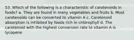 53. Which of the following is a characteristic of carotenoids in foods? a. They are found in many vegetables and fruits b. Most carotenoids can be converted to vitamin A c. Carotenoid absorption is inhibited by foods rich in chlorophyll d. The carotenoid with the highest conversion rate to vitamin A is lycopene