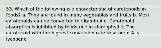 53. Which of the following is a characteristic of carotenoids in foods? a. They are found in many vegetables and fruits b. Most carotenoids can be converted to vitamin A c. Carotenoid absorption is inhibited by foods rich in chlorophyll d. The carotenoid with the highest conversion rate to vitamin A is lycopene