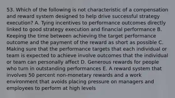 53. Which of the following is not characteristic of a compensation and reward system designed to help drive successful strategy execution? A. Tying incentives to performance outcomes directly linked to good strategy execution and financial performance B. Keeping the time between achieving the target performance outcome and the payment of the reward as short as possible C. Making sure that the performance targets that each individual or team is expected to achieve involve outcomes that the individual or team can personally affect D. Generous rewards for people who turn in outstanding performances E. A reward system that involves 50 percent non-monetary rewards and a work environment that avoids placing pressure on managers and employees to perform at high levels