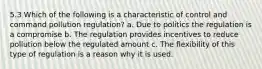 5.3 Which of the following is a characteristic of control and command pollution regulation? a. Due to politics the regulation is a compromise b. The regulation provides incentives to reduce pollution below the regulated amount c. The flexibility of this type of regulation is a reason why it is used.