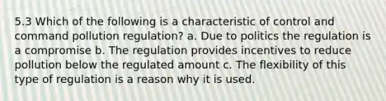 5.3 Which of the following is a characteristic of control and command pollution regulation? a. Due to politics the regulation is a compromise b. The regulation provides incentives to reduce pollution below the regulated amount c. The flexibility of this type of regulation is a reason why it is used.