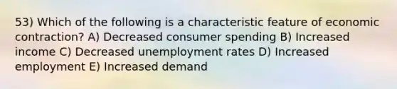 53) Which of the following is a characteristic feature of economic contraction? A) Decreased consumer spending B) Increased income C) Decreased unemployment rates D) Increased employment E) Increased demand