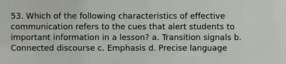 53. Which of the following characteristics of effective communication refers to the cues that alert students to important information in a lesson? a. Transition signals b. Connected discourse c. Emphasis d. Precise language