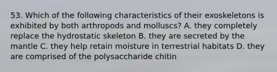 53. Which of the following characteristics of their exoskeletons is exhibited by both arthropods and molluscs? A. they completely replace the hydrostatic skeleton B. they are secreted by the mantle C. they help retain moisture in terrestrial habitats D. they are comprised of the polysaccharide chitin