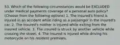 53. Which of the following circumstances would be EXCLUDED under medical payments coverage of a personal auto policy? (Choose from the following options) 1. The insured's friend is injured in an accident while riding as a passenger in the insured's car. 2. The insured's mother is injured while exiting from the insured vehicle. 3. The insured is struck by another vehicle while crossing the street. 4. The insured is injured while driving his motorcycle on his resident premises.