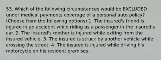 53. Which of the following circumstances would be EXCLUDED under medical payments coverage of a personal auto policy? (Choose from the following options) 1. The insured's friend is injured in an accident while riding as a passenger in the insured's car. 2. The insured's mother is injured while exiting from the insured vehicle. 3. The insured is struck by another vehicle while crossing the street. 4. The insured is injured while driving his motorcycle on his resident premises.