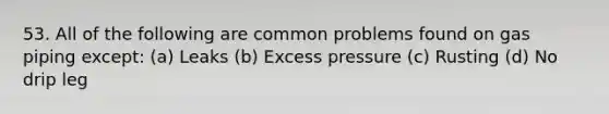 53. All of the following are common problems found on gas piping except: (a) Leaks (b) Excess pressure (c) Rusting (d) No drip leg