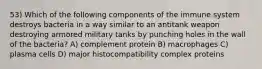 53) Which of the following components of the immune system destroys bacteria in a way similar to an antitank weapon destroying armored military tanks by punching holes in the wall of the bacteria? A) complement protein B) macrophages C) plasma cells D) major histocompatibility complex proteins