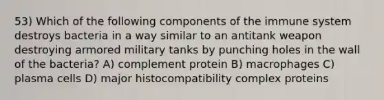 53) Which of the following components of the immune system destroys bacteria in a way similar to an antitank weapon destroying armored military tanks by punching holes in the wall of the bacteria? A) complement protein B) macrophages C) plasma cells D) major histocompatibility complex proteins