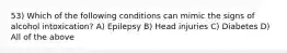 53) Which of the following conditions can mimic the signs of alcohol intoxication? A) Epilepsy B) Head injuries C) Diabetes D) All of the above