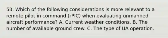 53. Which of the following considerations is more relevant to a remote pilot in command (rPIC) when evaluating unmanned aircraft performance? A. Current weather conditions. B. The number of available ground crew. C. The type of UA operation.