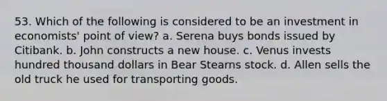 53. Which of the following is considered to be an investment in economists' point of view? a. Serena buys bonds issued by Citibank. b. John constructs a new house. c. Venus invests hundred thousand dollars in Bear Stearns stock. d. Allen sells the old truck he used for transporting goods.