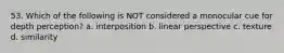 53. Which of the following is NOT considered a monocular cue for depth perception? a. interposition b. linear perspective c. texture d. similarity