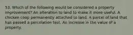 53. Which of the following would be considered a property improvement? An alteration to land to make it more useful. A chicken coop permanently attached to land. A parcel of land that has passed a percolation test. An increase in the value of a property.