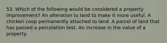 53. Which of the following would be considered a property improvement? An alteration to land to make it more useful. A chicken coop permanently attached to land. A parcel of land that has passed a percolation test. An increase in the value of a property.