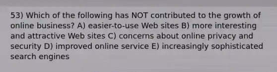 53) Which of the following has NOT contributed to the growth of online business? A) easier-to-use Web sites B) more interesting and attractive Web sites C) concerns about online privacy and security D) improved online service E) increasingly sophisticated search engines