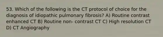 53. Which of the following is the CT protocol of choice for the diagnosis of idiopathic pulmonary fibrosis? A) Routine contrast enhanced CT B) Routine non- contrast CT C) High resolution CT D) CT Angiography