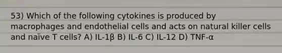 53) Which of the following cytokines is produced by macrophages and endothelial cells and acts on natural killer cells and naïve T cells? A) IL-1β B) IL-6 C) IL-12 D) TNF-α