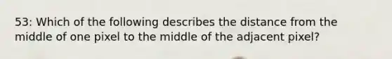 53: Which of the following describes the distance from the middle of one pixel to the middle of the adjacent pixel?