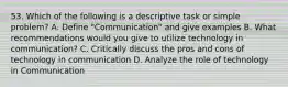 53. Which of the following is a descriptive task or simple problem? A. Define "Communication" and give examples B. What recommendations would you give to utilize technology in communication? C. Critically discuss the pros and cons of technology in communication D. Analyze the role of technology in Communication