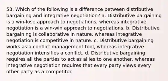 53. Which of the following is a difference between distributive bargaining and integrative negotiation?​ a. ​Distributive bargaining is a win-lose approach to negotiations, whereas integrative negotiation is a win-win approach to negotiations. b. Distributive bargaining is collaborative in nature, whereas integrative negotiation is competitive in nature.​ c. Distributive bargaining works as a conflict management tool, whereas integrative negotiation intensifies a conflict.​ d. Distributive bargaining requires all the parties to act as allies to one another, whereas integrative negotiation requires that every party views every other party as a competitor.​