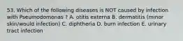 53. Which of the following diseases is NOT caused by infection with Pseumodomonas ? A. otitis externa B. dermatitis (minor skin/would infection) C. diphtheria D. burn infection E. urinary tract infection