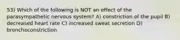 53) Which of the following is NOT an effect of the parasympathetic nervous system? A) constriction of the pupil B) decreased heart rate C) increased sweat secretion D) bronchoconstriction