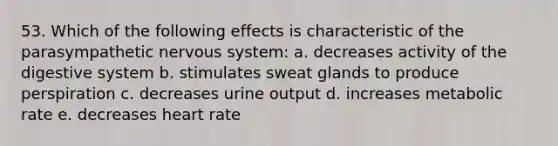 53. Which of the following effects is characteristic of the parasympathetic nervous system: a. decreases activity of the digestive system b. stimulates sweat glands to produce perspiration c. decreases urine output d. increases metabolic rate e. decreases heart rate