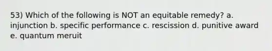 53) Which of the following is NOT an equitable remedy? a. injunction b. specific performance c. rescission d. punitive award e. quantum meruit