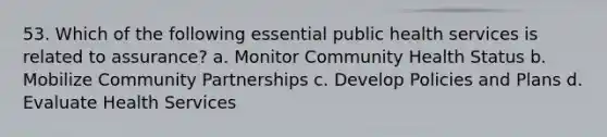 53. Which of the following essential public health services is related to assurance? a. Monitor Community Health Status b. Mobilize Community Partnerships c. Develop Policies and Plans d. Evaluate Health Services