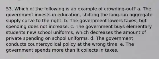 53. Which of the following is an example of crowding-out? a. The government invests in education, shifting the long-run aggregate supply curve to the right. b. The government lowers taxes, but spending does not increase. c. The government buys elementary students new school uniforms, which decreases the amount of private spending on school uniforms. d. The government conducts countercyclical policy at the wrong time. e. The government spends more than it collects in taxes.