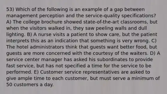 53) Which of the following is an example of a gap between management perception and the service-quality specifications? A) The college brochure showed state-of-the-art classrooms, but when the visitors walked in, they saw peeling walls and dull lighting. B) A nurse visits a patient to show care, but the patient interprets this as an indication that something is very wrong. C) The hotel administrators think that guests want better food, but guests are more concerned with the courtesy of the waiters. D) A service center manager has asked his subordinates to provide fast service, but has not specified a time for the service to be performed. E) Customer service representatives are asked to give ample time to each customer, but must serve a minimum of 50 customers a day.