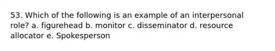 53. Which of the following is an example of an interpersonal role? a. figurehead b. monitor c. disseminator d. resource allocator e. Spokesperson