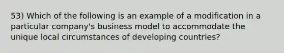 53) Which of the following is an example of a modification in a particular company's business model to accommodate the unique local circumstances of developing countries?