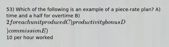 53) Which of the following is an example of a piece-rate plan? A) time and a half for overtime B) 2 for each unit produced C) productivity bonus D) commission E)10 per hour worked