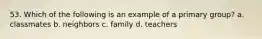 53. Which of the following is an example of a primary group? a. classmates b. neighbors c. family d. teachers