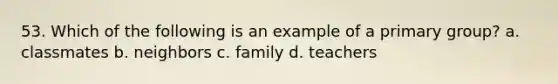 53. Which of the following is an example of a primary group? a. classmates b. neighbors c. family d. teachers