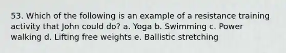 53. Which of the following is an example of a resistance training activity that John could do? a. Yoga b. Swimming c. Power walking d. Lifting free weights e. Ballistic stretching