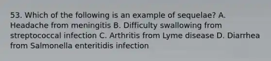 53. Which of the following is an example of sequelae? A. Headache from meningitis B. Difficulty swallowing from streptococcal infection C. Arthritis from Lyme disease D. Diarrhea from Salmonella enteritidis infection