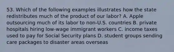 53. Which of the following examples illustrates how the state redistributes much of the product of our labor? A. Apple outsourcing much of its labor to non-U.S. countries B. private hospitals hiring low-wage immigrant workers C. income taxes used to pay for Social Security plans D. student groups sending care packages to disaster areas overseas