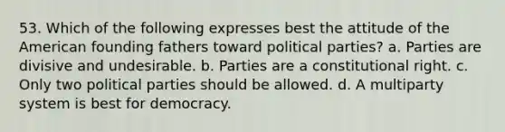 53. Which of the following expresses best the attitude of the American founding fathers toward political parties? a. Parties are divisive and undesirable. b. Parties are a constitutional right. c. Only two political parties should be allowed. d. A multiparty system is best for democracy.