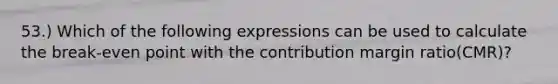 53.) Which of the following expressions can be used to calculate the break-even point with the contribution margin ratio(CMR)?