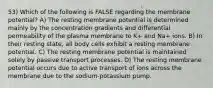 53) Which of the following is FALSE regarding the membrane potential? A) The resting membrane potential is determined mainly by the concentration gradients and differential permeability of the plasma membrane to K+ and Na+ ions. B) In their resting state, all body cells exhibit a resting membrane potential. C) The resting membrane potential is maintained solely by passive transport processes. D) The resting membrane potential occurs due to active transport of ions across the membrane due to the sodium-potassium pump.