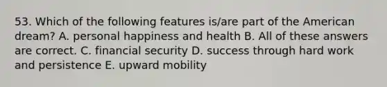 53. Which of the following features is/are part of the American dream? A. personal happiness and health B. All of these answers are correct. C. financial security D. success through hard work and persistence E. upward mobility