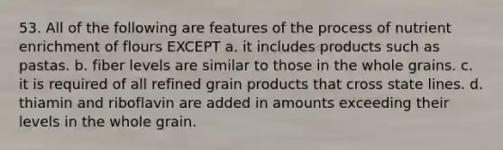 53. All of the following are features of the process of nutrient enrichment of flours EXCEPT a. it includes products such as pastas. b. fiber levels are similar to those in the whole grains. c. it is required of all refined grain products that cross state lines. d. thiamin and riboflavin are added in amounts exceeding their levels in the whole grain.