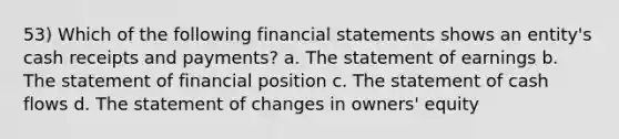 53) Which of the following <a href='https://www.questionai.com/knowledge/kFBJaQCz4b-financial-statements' class='anchor-knowledge'>financial statements</a> shows an entity's cash receipts and payments? a. The statement of earnings b. The statement of financial position c. The statement of cash flows d. The statement of changes in owners' equity