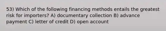 53) Which of the following financing methods entails the greatest risk for importers? A) documentary collection B) advance payment C) letter of credit D) open account