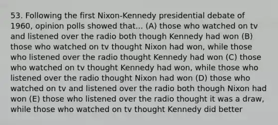 53. Following the first Nixon-Kennedy presidential debate of 1960, opinion polls showed that... (A) those who watched on tv and listened over the radio both though Kennedy had won (B) those who watched on tv thought Nixon had won, while those who listened over the radio thought Kennedy had won (C) those who watched on tv thought Kennedy had won, while those who listened over the radio thought Nixon had won (D) those who watched on tv and listened over the radio both though Nixon had won (E) those who listened over the radio thought it was a draw, while those who watched on tv thought Kennedy did better