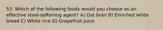 53. Which of the following foods would you choose as an effective stool-softening agent? A) Oat bran B) Enriched white bread C) White rice D) Grapefruit juice